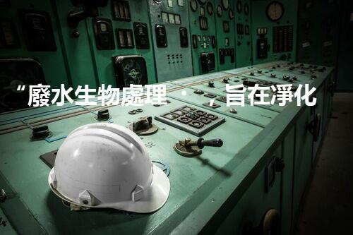 “廢水生物處理，旨在凈化水源，守護(hù)碧水藍(lán)天”